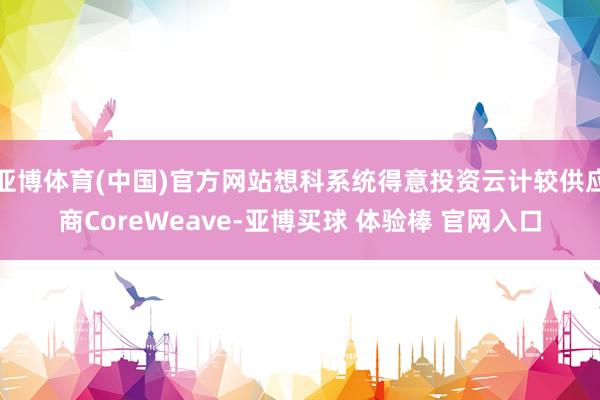 亚博体育(中国)官方网站想科系统得意投资云计较供应商CoreWeave-亚博买球 体验棒 官网入口