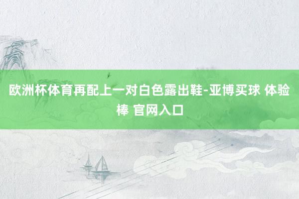 欧洲杯体育再配上一对白色露出鞋-亚博买球 体验棒 官网入口