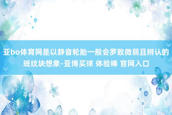 亚bo体育网是以静音轮胎一般会罗致微弱且辨认的斑纹块想象-亚博买球 体验棒 官网入口