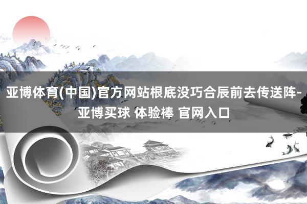 亚博体育(中国)官方网站根底没巧合辰前去传送阵-亚博买球 体验棒 官网入口
