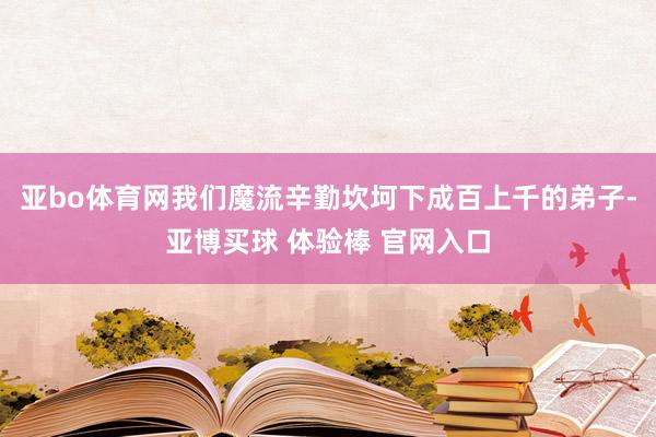 亚bo体育网我们魔流辛勤坎坷下成百上千的弟子-亚博买球 体验棒 官网入口
