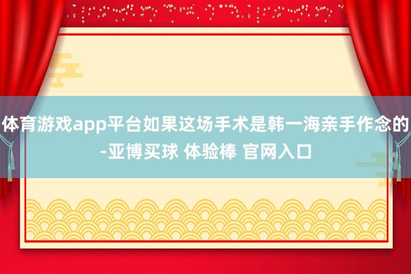 体育游戏app平台如果这场手术是韩一海亲手作念的-亚博买球 体验棒 官网入口