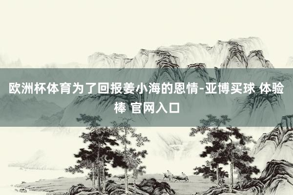 欧洲杯体育为了回报姜小海的恩情-亚博买球 体验棒 官网入口