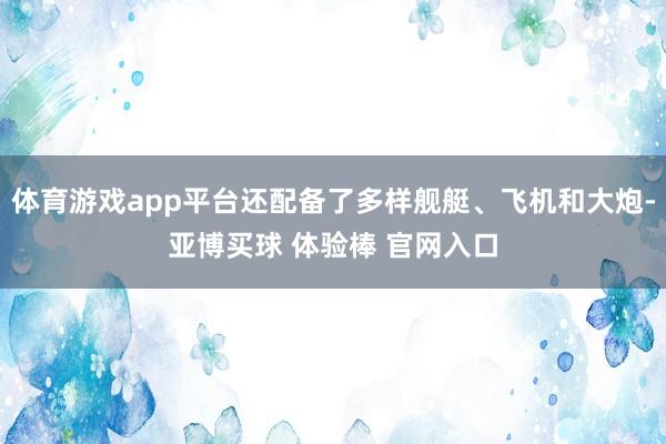 体育游戏app平台还配备了多样舰艇、飞机和大炮-亚博买球 体验棒 官网入口