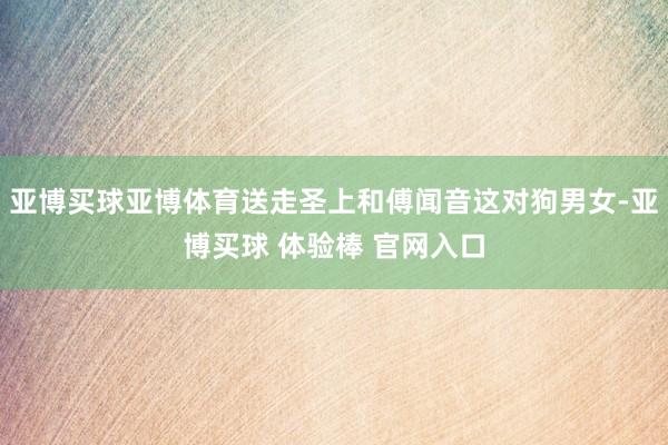 亚博买球亚博体育送走圣上和傅闻音这对狗男女-亚博买球 体验棒 官网入口