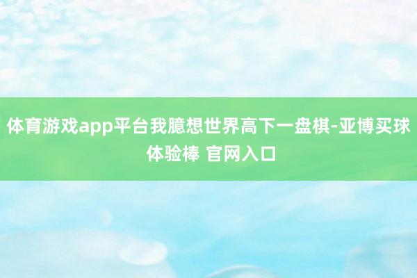 体育游戏app平台我臆想世界高下一盘棋-亚博买球 体验棒 官网入口