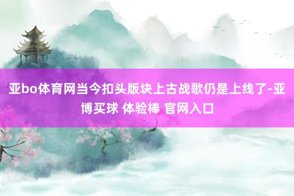 亚bo体育网当今扣头版块上古战歌仍是上线了-亚博买球 体验棒 官网入口