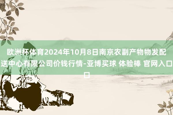 欧洲杯体育2024年10月8日南京农副产物物发配送中心有限公司价钱行情-亚博买球 体验棒 官网入口