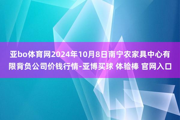 亚bo体育网2024年10月8日南宁农家具中心有限背负公司价钱行情-亚博买球 体验棒 官网入口