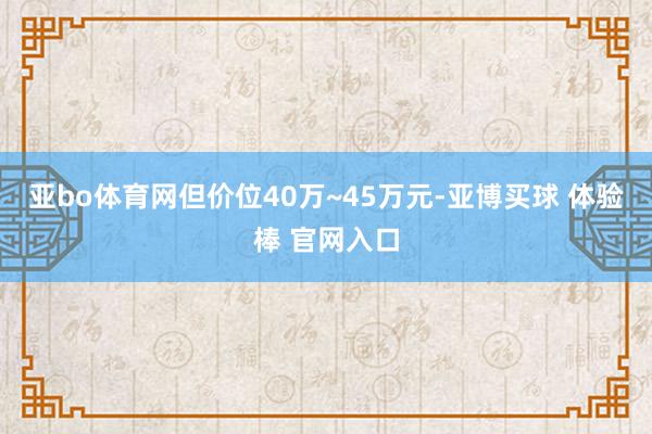 亚bo体育网但价位40万~45万元-亚博买球 体验棒 官网入口