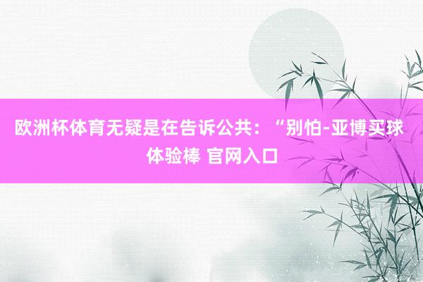 欧洲杯体育无疑是在告诉公共：“别怕-亚博买球 体验棒 官网入口