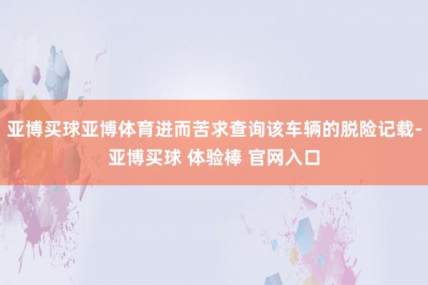 亚博买球亚博体育进而苦求查询该车辆的脱险记载-亚博买球 体验棒 官网入口