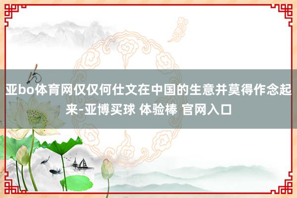 亚bo体育网仅仅何仕文在中国的生意并莫得作念起来-亚博买球 体验棒 官网入口