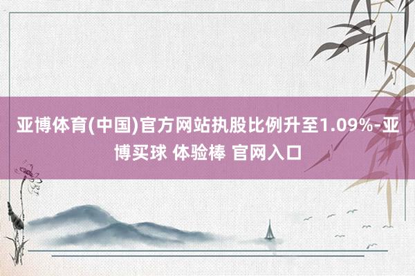 亚博体育(中国)官方网站执股比例升至1.09%-亚博买球 体验棒 官网入口