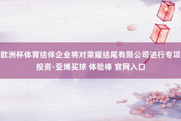欧洲杯体育结伴企业将对荣耀结尾有限公司进行专项投资-亚博买球 体验棒 官网入口