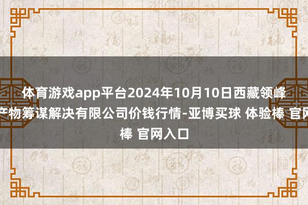 体育游戏app平台2024年10月10日西藏领峰农副产物筹谋解决有限公司价钱行情-亚博买球 体验棒 官网入口