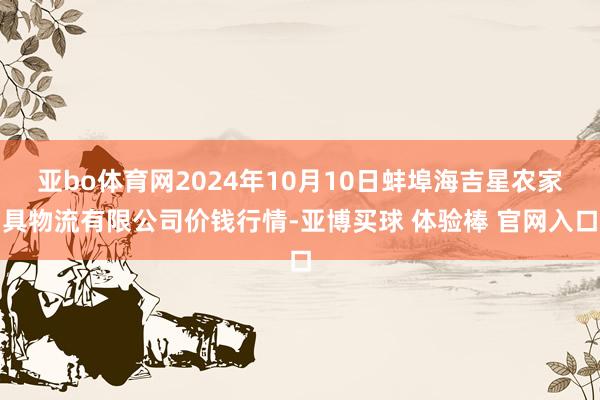 亚bo体育网2024年10月10日蚌埠海吉星农家具物流有限公司价钱行情-亚博买球 体验棒 官网入口