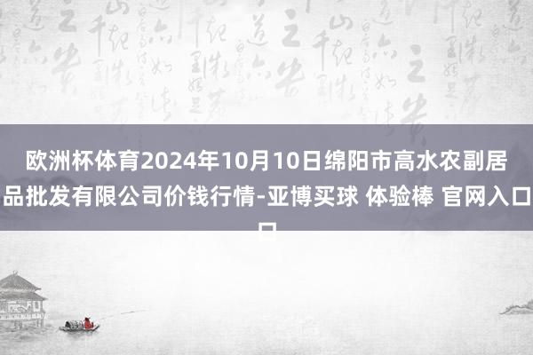 欧洲杯体育2024年10月10日绵阳市高水农副居品批发有限公司价钱行情-亚博买球 体验棒 官网入口