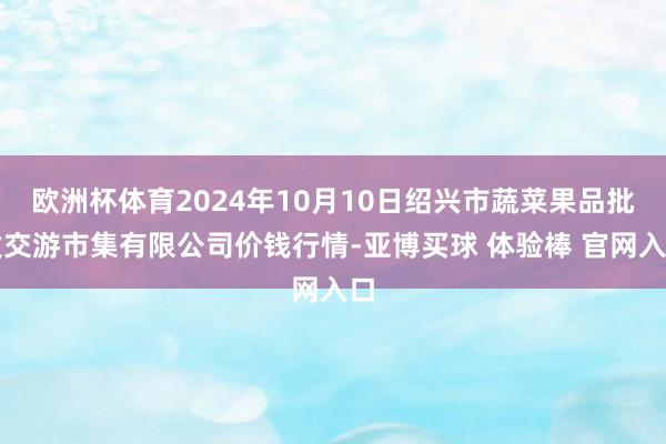 欧洲杯体育2024年10月10日绍兴市蔬菜果品批发交游市集有限公司价钱行情-亚博买球 体验棒 官网入口