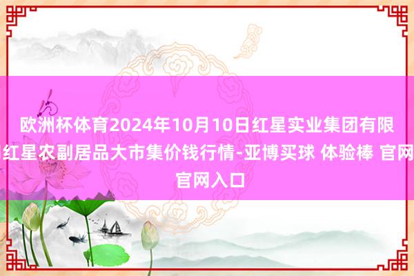 欧洲杯体育2024年10月10日红星实业集团有限公司红星农副居品大市集价钱行情-亚博买球 体验棒 官网入口