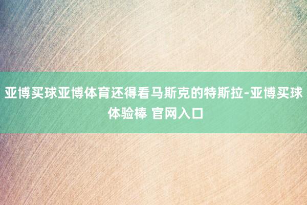 亚博买球亚博体育还得看马斯克的特斯拉-亚博买球 体验棒 官网入口