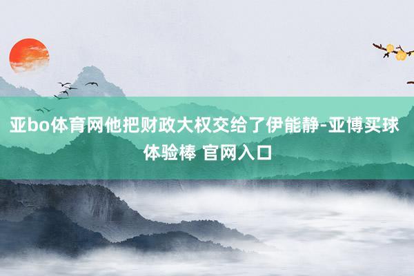 亚bo体育网他把财政大权交给了伊能静-亚博买球 体验棒 官网入口