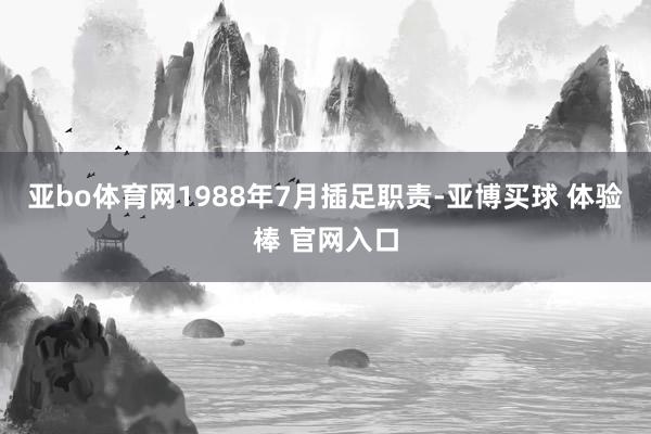 亚bo体育网1988年7月插足职责-亚博买球 体验棒 官网入口