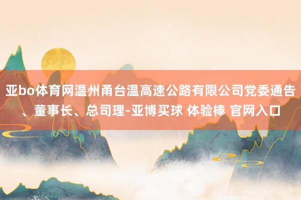 亚bo体育网温州甬台温高速公路有限公司党委通告、董事长、总司理-亚博买球 体验棒 官网入口