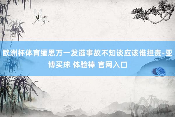 欧洲杯体育缅思万一发滋事故不知谈应该谁担责-亚博买球 体验棒 官网入口