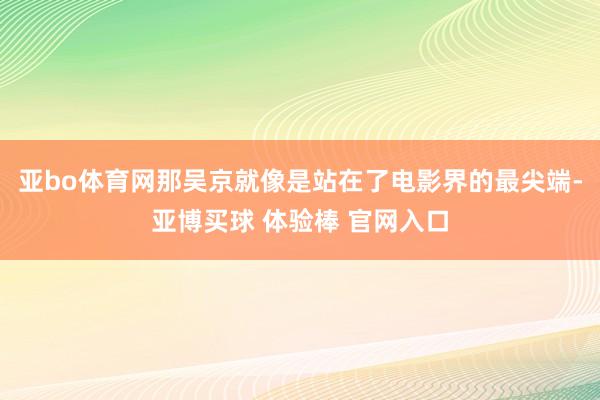 亚bo体育网那吴京就像是站在了电影界的最尖端-亚博买球 体验棒 官网入口