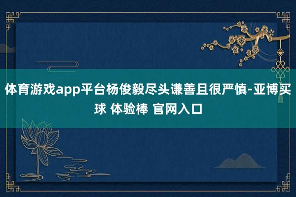 体育游戏app平台杨俊毅尽头谦善且很严慎-亚博买球 体验棒 官网入口