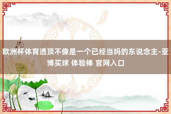 欧洲杯体育透顶不像是一个已经当妈的东说念主-亚博买球 体验棒 官网入口