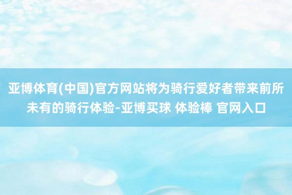 亚博体育(中国)官方网站将为骑行爱好者带来前所未有的骑行体验-亚博买球 体验棒 官网入口