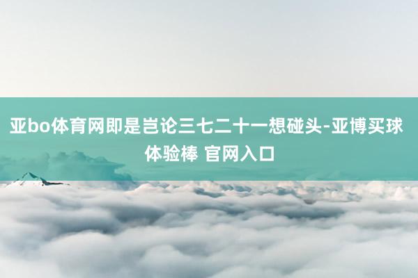亚bo体育网即是岂论三七二十一想碰头-亚博买球 体验棒 官网入口