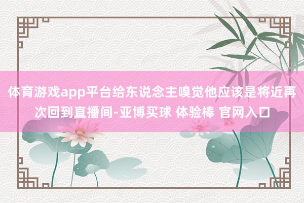 体育游戏app平台给东说念主嗅觉他应该是将近再次回到直播间-亚博买球 体验棒 官网入口