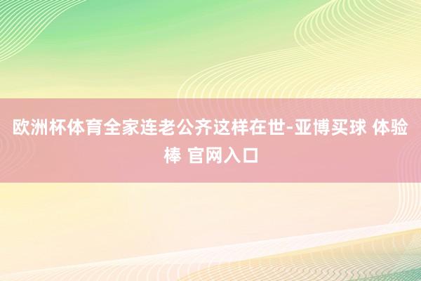 欧洲杯体育全家连老公齐这样在世-亚博买球 体验棒 官网入口
