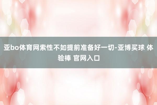 亚bo体育网索性不如提前准备好一切-亚博买球 体验棒 官网入口
