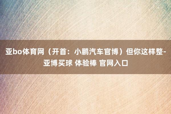 亚bo体育网（开首：小鹏汽车官博）但你这样整-亚博买球 体验棒 官网入口