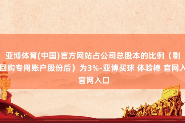 亚博体育(中国)官方网站占公司总股本的比例（剔除回购专用账户股份后）为3%-亚博买球 体验棒 官网入口
