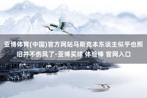 亚博体育(中国)官方网站马斯克本东谈主似乎也照旧并不伤风了-亚博买球 体验棒 官网入口