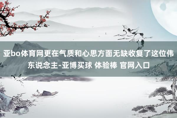 亚bo体育网更在气质和心思方面无缺收复了这位伟东说念主-亚博买球 体验棒 官网入口