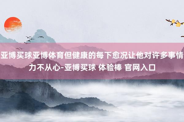亚博买球亚博体育但健康的每下愈况让他对许多事情力不从心-亚博买球 体验棒 官网入口