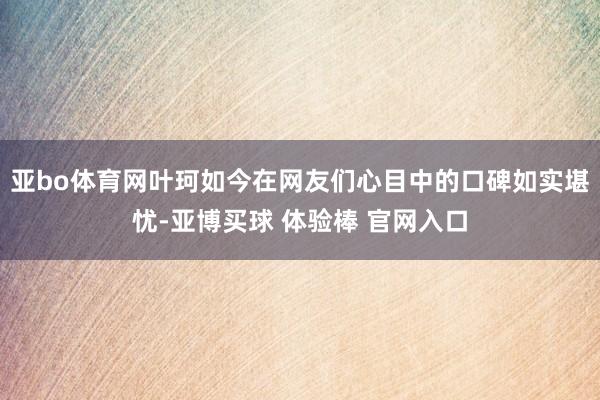 亚bo体育网叶珂如今在网友们心目中的口碑如实堪忧-亚博买球 体验棒 官网入口