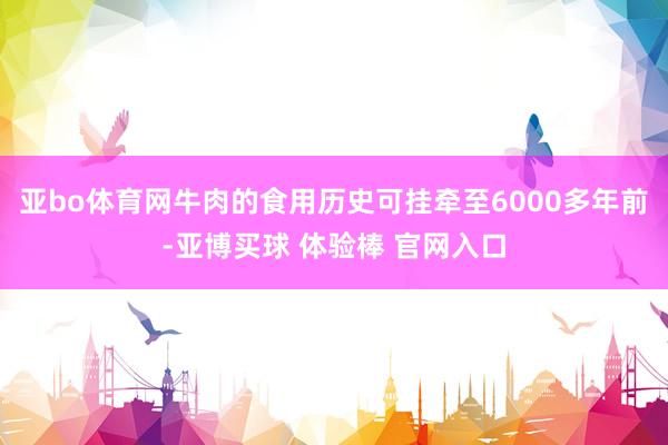 亚bo体育网牛肉的食用历史可挂牵至6000多年前-亚博买球 体验棒 官网入口