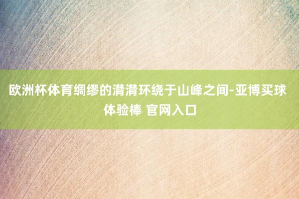 欧洲杯体育绸缪的潸潸环绕于山峰之间-亚博买球 体验棒 官网入口