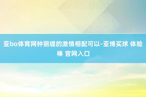 亚bo体育网钟丽缇的激情相配可以-亚博买球 体验棒 官网入口