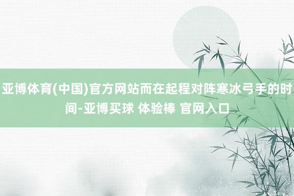 亚博体育(中国)官方网站而在起程对阵寒冰弓手的时间-亚博买球 体验棒 官网入口