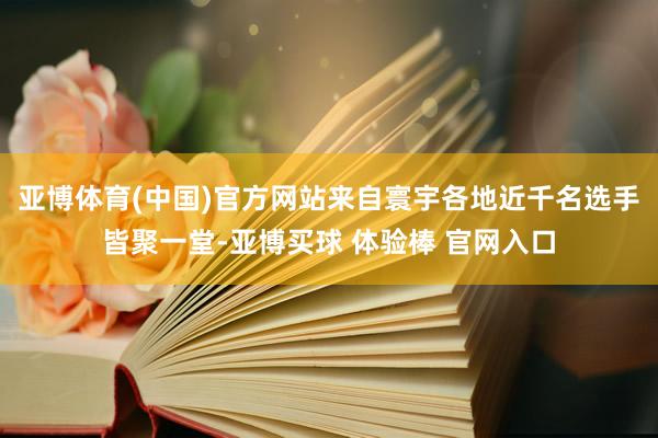 亚博体育(中国)官方网站来自寰宇各地近千名选手皆聚一堂-亚博买球 体验棒 官网入口