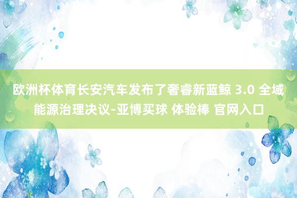 欧洲杯体育长安汽车发布了奢睿新蓝鲸 3.0 全域能源治理决议-亚博买球 体验棒 官网入口