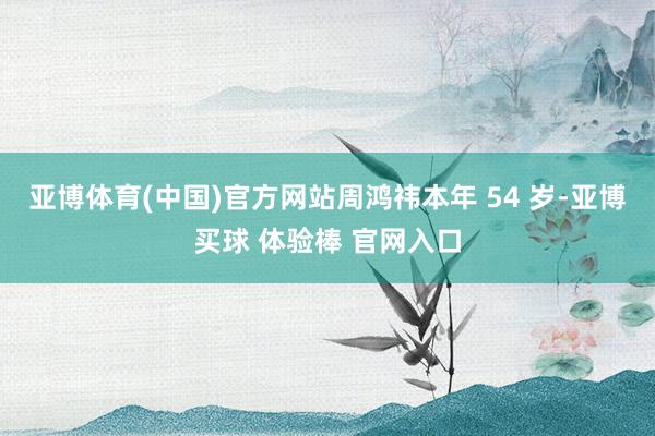 亚博体育(中国)官方网站周鸿祎本年 54 岁-亚博买球 体验棒 官网入口